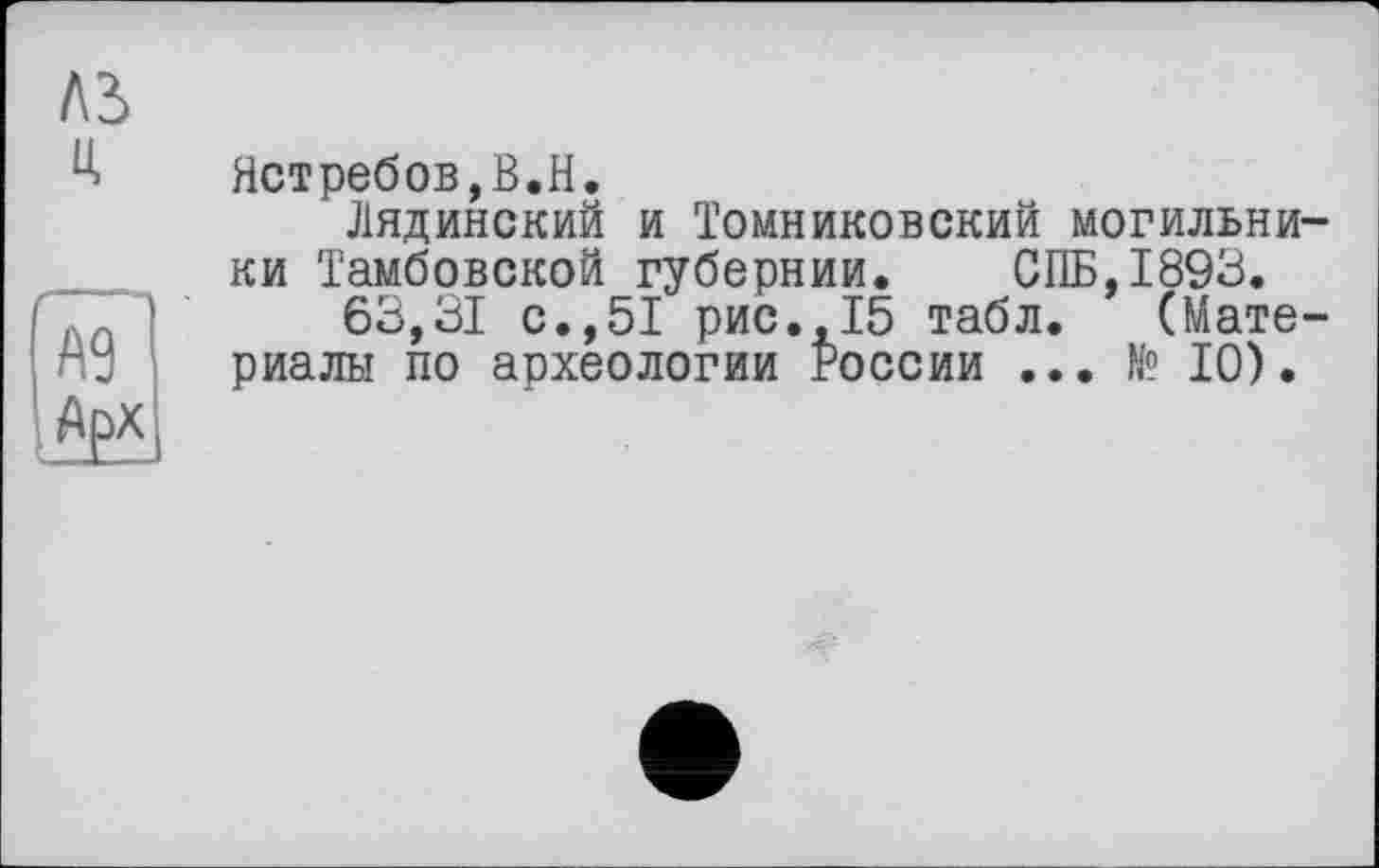 ﻿Лі ц
А9 Арх
Ястребов,В.H.
Лядинский и Томниковский могильники Тамбовской губернии. СПБ, 1893.
63,31 с.,51 рис.,15 табл. (Материалы по археологии России ... № 10).